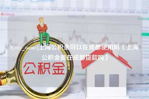 尉氏上海公积金可以在成都使用吗（上海公积金能在成都贷款吗）